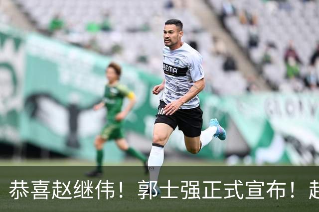 恭喜赵继伟！郭士强正式宣布！赵睿队长被取代，锁定世预赛大名单